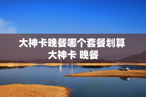 大神卡晚餐哪个套餐划算 大神卡 晚餐