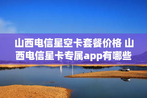 山西电信星空卡套餐价格 山西电信星卡专属app有哪些