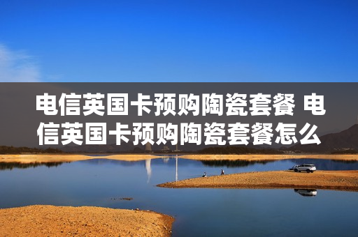 电信英国卡预购陶瓷套餐 电信英国卡预购陶瓷套餐怎么办理