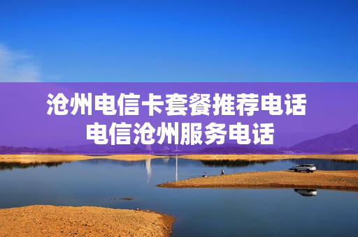沧州电信卡套餐推荐电话 电信沧州服务电话