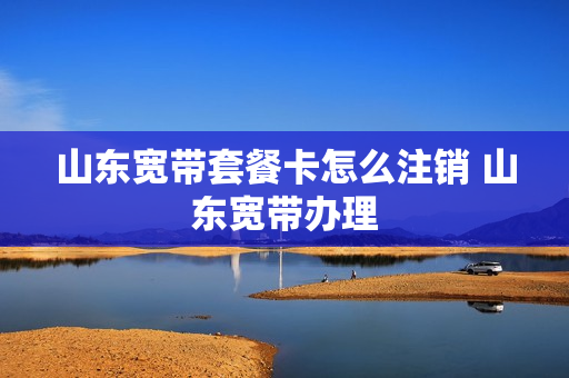 山东宽带套餐卡怎么注销 山东宽带办理