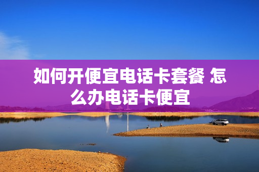 如何开便宜电话卡套餐 怎么办电话卡便宜