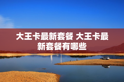 大王卡最新套餐 大王卡最新套餐有哪些