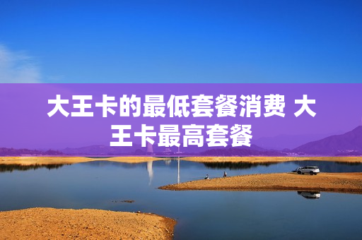 大王卡的最低套餐消费 大王卡最高套餐