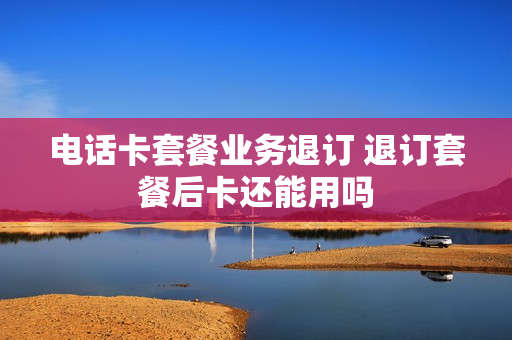 电话卡套餐业务退订 退订套餐后卡还能用吗
