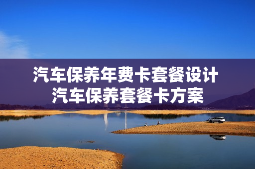 汽车保养年费卡套餐设计 汽车保养套餐卡方案