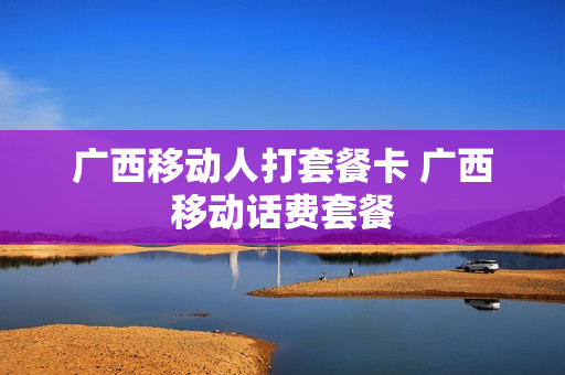 广西移动人打套餐卡 广西移动话费套餐
