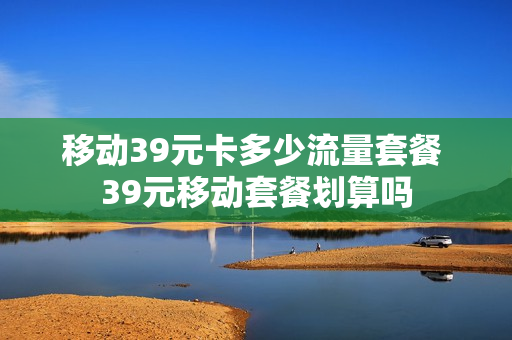 移动39元卡多少流量套餐 39元移动套餐划算吗