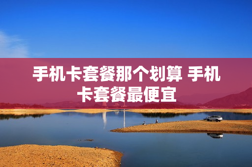 手机卡套餐那个划算 手机卡套餐最便宜