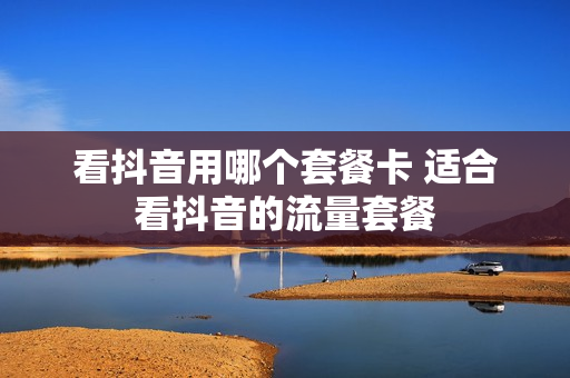 看抖音用哪个套餐卡 适合看抖音的流量套餐