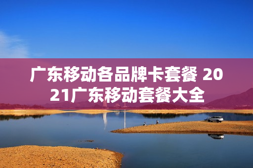 广东移动各品牌卡套餐 2021广东移动套餐大全