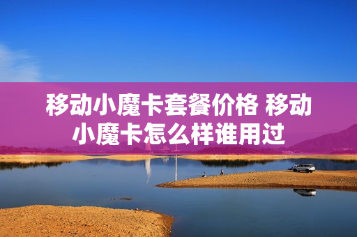 移动小魔卡套餐价格 移动小魔卡怎么样谁用过