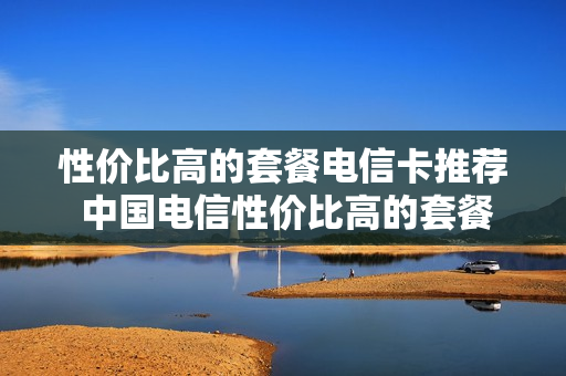 性价比高的套餐电信卡推荐 中国电信性价比高的套餐