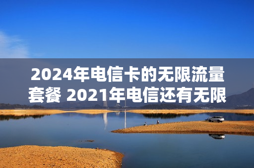 2024年电信卡的无限流量套餐 2021年电信还有无限流量的套餐吗