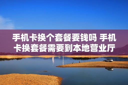 手机卡换个套餐要钱吗 手机卡换套餐需要到本地营业厅吗