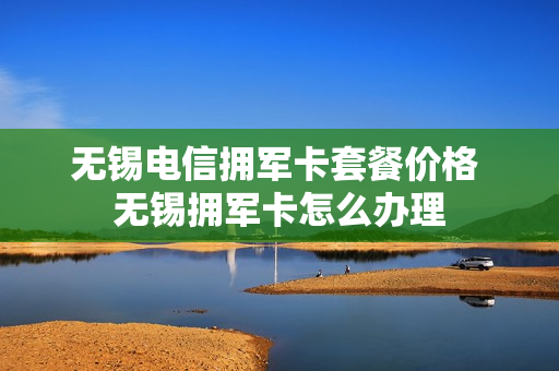 无锡电信拥军卡套餐价格 无锡拥军卡怎么办理
