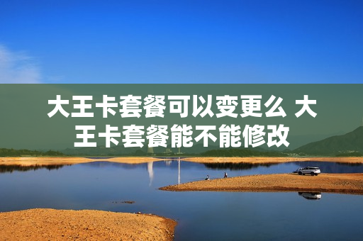 大王卡套餐可以变更么 大王卡套餐能不能修改