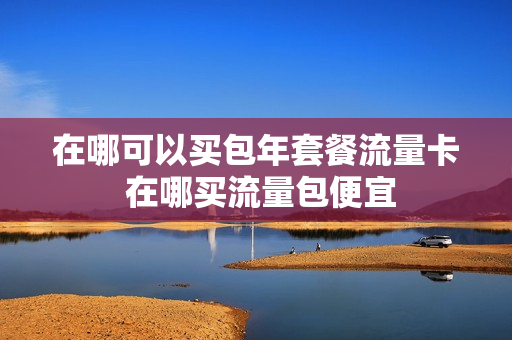 在哪可以买包年套餐流量卡 在哪买流量包便宜