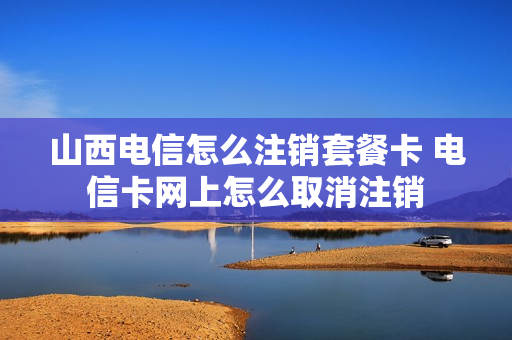 山西电信怎么注销套餐卡 电信卡网上怎么取消注销