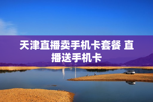 天津直播卖手机卡套餐 直播送手机卡