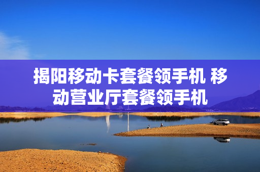 揭阳移动卡套餐领手机 移动营业厅套餐领手机