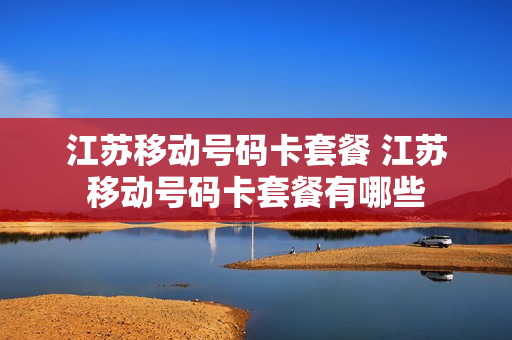 江苏移动号码卡套餐 江苏移动号码卡套餐有哪些