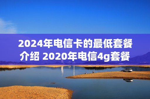 2024年电信卡的最低套餐介绍 2020年电信4g套餐