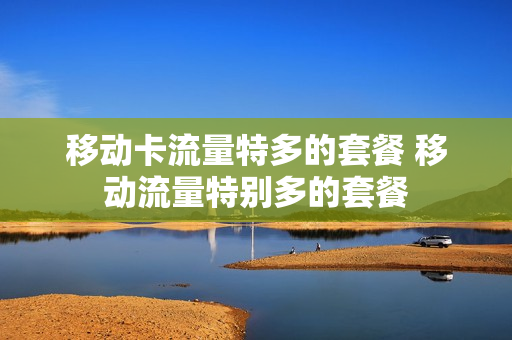 移动卡流量特多的套餐 移动流量特别多的套餐