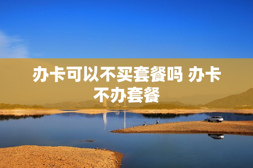 办卡可以不买套餐吗 办卡不办套餐