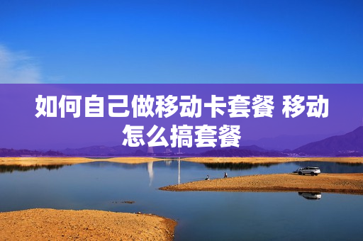 如何自己做移动卡套餐 移动怎么搞套餐