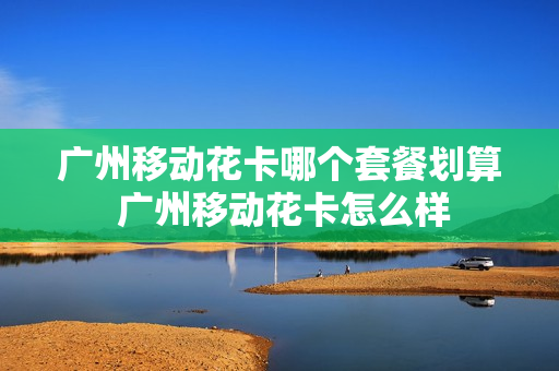 广州移动花卡哪个套餐划算 广州移动花卡怎么样