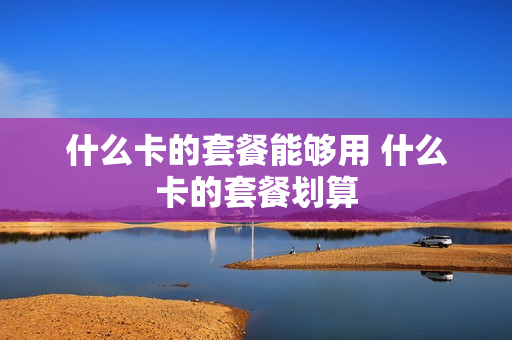 什么卡的套餐能够用 什么卡的套餐划算