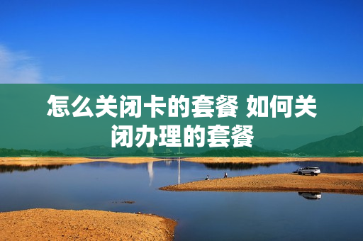 怎么关闭卡的套餐 如何关闭办理的套餐