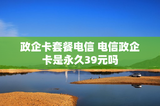 政企卡套餐电信 电信政企卡是永久39元吗