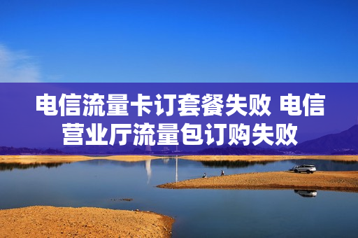 电信流量卡订套餐失败 电信营业厅流量包订购失败