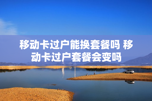 移动卡过户能换套餐吗 移动卡过户套餐会变吗