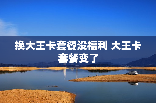 换大王卡套餐没福利 大王卡套餐变了