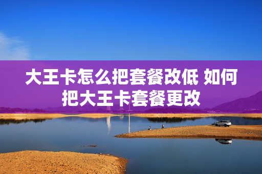 大王卡怎么把套餐改低 如何把大王卡套餐更改
