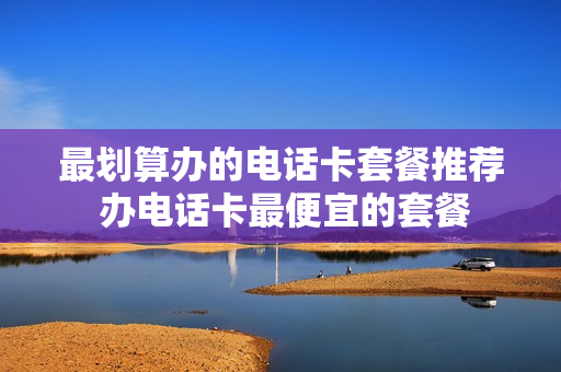 最划算办的电话卡套餐推荐 办电话卡最便宜的套餐