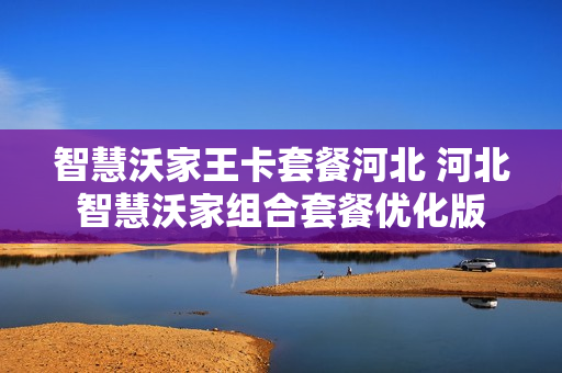 智慧沃家王卡套餐河北 河北智慧沃家组合套餐优化版