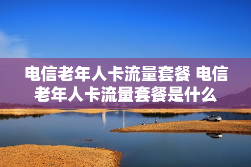 电信老年人卡流量套餐 电信老年人卡流量套餐是什么