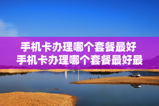 手机卡办理哪个套餐最好 手机卡办理哪个套餐最好最划算
