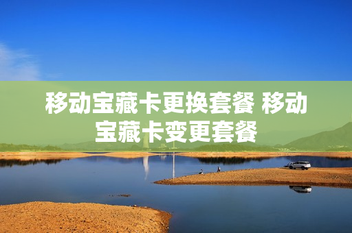 移动宝藏卡更换套餐 移动宝藏卡变更套餐