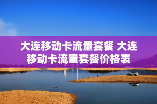 大连移动卡流量套餐 大连移动卡流量套餐价格表