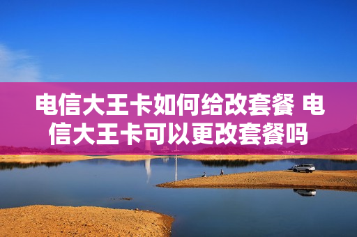 电信大王卡如何给改套餐 电信大王卡可以更改套餐吗