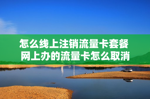 怎么线上注销流量卡套餐 网上办的流量卡怎么取消