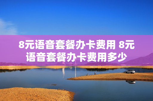 8元语音套餐办卡费用 8元语音套餐办卡费用多少