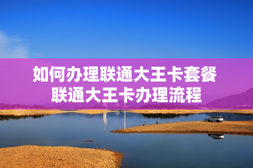 如何办理联通大王卡套餐 联通大王卡办理流程