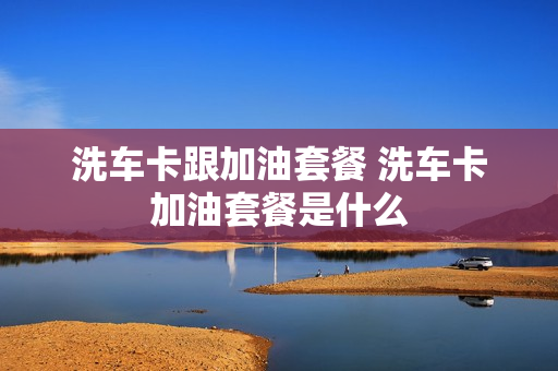 洗车卡跟加油套餐 洗车卡加油套餐是什么