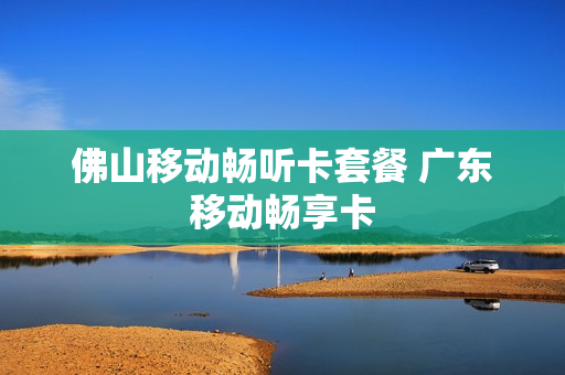 佛山移动畅听卡套餐 广东移动畅享卡